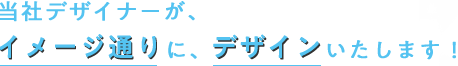 当社デザイナーが、 イメージ通りに、デザインいたします！